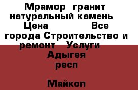 Мрамор, гранит, натуральный камень! › Цена ­ 10 000 - Все города Строительство и ремонт » Услуги   . Адыгея респ.,Майкоп г.